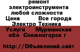 ремонт электроинструмента любой сложности › Цена ­ 100 - Все города Электро-Техника » Услуги   . Мурманская обл.,Снежногорск г.